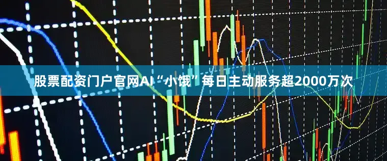 股票配资门户官网AI“小饿”每日主动服务超2000万次