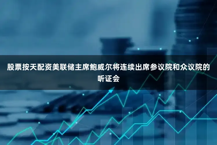 股票按天配资美联储主席鲍威尔将连续出席参议院和众议院的听证会