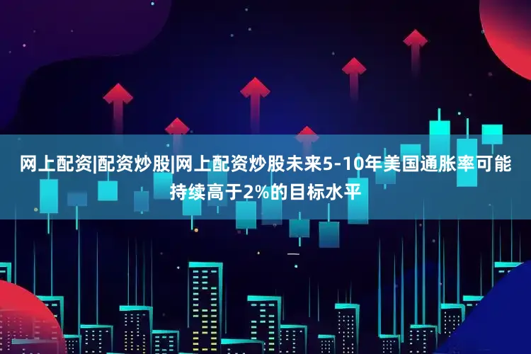 网上配资|配资炒股|网上配资炒股未来5-10年美国通胀率可能持续高于2%的目标水平