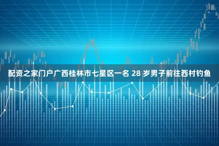 配资之家门户广西桂林市七星区一名 28 岁男子前往西村钓鱼