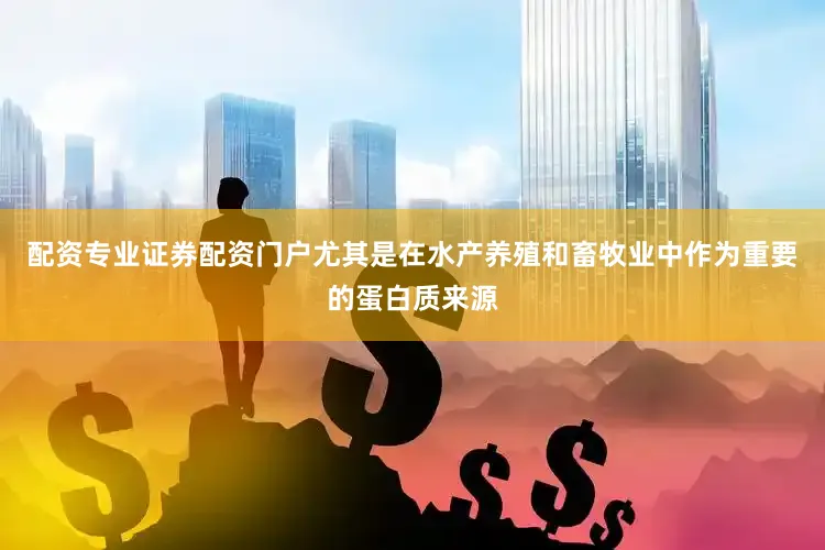配资专业证券配资门户尤其是在水产养殖和畜牧业中作为重要的蛋白质来源