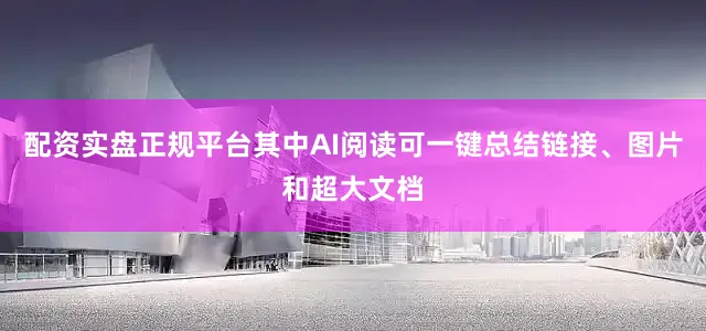 配资实盘正规平台其中AI阅读可一键总结链接、图片和超大文档