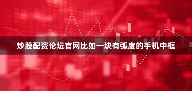 炒股配资论坛官网比如一块有弧度的手机中框